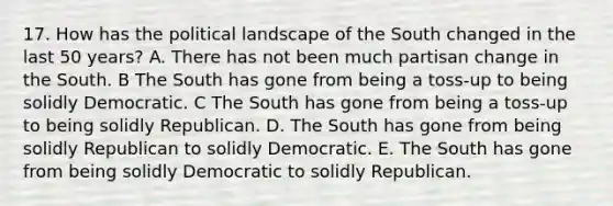 17. How has the political landscape of the South changed in the last 50 years? A. There has not been much partisan change in the South. B The South has gone from being a toss-up to being solidly Democratic. C The South has gone from being a toss-up to being solidly Republican. D. The South has gone from being solidly Republican to solidly Democratic. E. The South has gone from being solidly Democratic to solidly Republican.