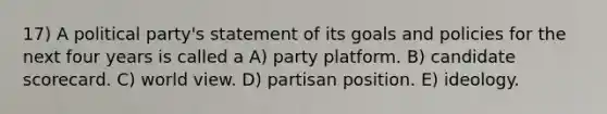 17) A political party's statement of its goals and policies for the next four years is called a A) party platform. B) candidate scorecard. C) world view. D) partisan position. E) ideology.