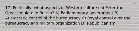 17) Politically, what aspects of Western culture did Peter the Great emulate in Russia? A) Parliamentary government B) Aristocratic control of the bureaucracy C) Royal control over the bureaucracy and military organization D) Republicanism