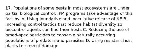 17. Populations of some pests in most ecosystems are under partial biological control: IPM programs take advantage of this fact by. A. Using inundative and inoculative release of NE B. Increasing control tactics that reduce habitat diversity so biocontrol agents can find their hosts C. Reducing the use of broad-spec pesticides to conserve naturally occurring populations of predators and parasites D. Using resistant host plants to prevent damage