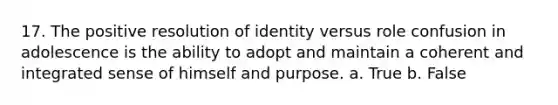 17. The positive resolution of identity versus role confusion in adolescence is the ability to adopt and maintain a coherent and integrated sense of himself and purpose. a. True b. False