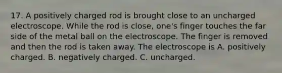 17. A positively charged rod is brought close to an uncharged electroscope. While the rod is close, one's finger touches the far side of the metal ball on the electroscope. The finger is removed and then the rod is taken away. The electroscope is A. positively charged. B. negatively charged. C. uncharged.