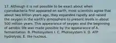 17. Although it is not possible to be exact about when cyanobacteria first appeared on earth, most scientists agree that about two billion years ago, they expanded rapidly and raised the oxygen in the earth's atmosphere to present levels in about 500 million years. This appearance of oxygen and the beginning of aerobic life was made possible by the appearance of A. fermentation. B. Photosystem I. C. Photosystem II. D. ATP hydrolysis. E. the nucleus.