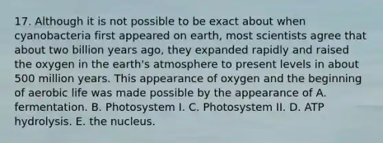 17. Although it is not possible to be exact about when cyanobacteria first appeared on earth, most scientists agree that about two billion years ago, they expanded rapidly and raised the oxygen in the <a href='https://www.questionai.com/knowledge/kRonPjS5DU-earths-atmosphere' class='anchor-knowledge'>earth's atmosphere</a> to present levels in about 500 million years. This appearance of oxygen and the beginning of aerobic life was made possible by the appearance of A. fermentation. B. Photosystem I. C. Photosystem II. D. ATP hydrolysis. E. the nucleus.