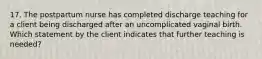 17. The postpartum nurse has completed discharge teaching for a client being discharged after an uncomplicated vaginal birth. Which statement by the client indicates that further teaching is needed?