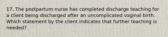 17. The postpartum nurse has completed discharge teaching for a client being discharged after an uncomplicated vaginal birth. Which statement by the client indicates that further teaching is needed?