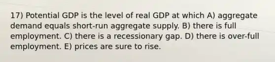 17) Potential GDP is the level of real GDP at which A) aggregate demand equals short-run aggregate supply. B) there is full employment. C) there is a recessionary gap. D) there is over-full employment. E) prices are sure to rise.