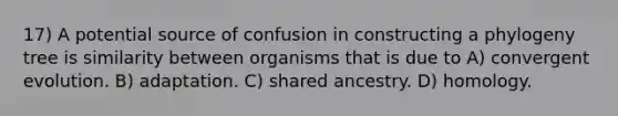 17) A potential source of confusion in constructing a phylogeny tree is similarity between organisms that is due to A) convergent evolution. B) adaptation. C) shared ancestry. D) homology.