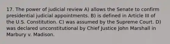 17. The power of judicial review A) allows the Senate to confirm presidential judicial appointments. B) is defined in Article III of the U.S. Constitution. C) was assumed by the Supreme Court. D) was declared unconstitutional by Chief Justice John Marshall in Marbury v. Madison.