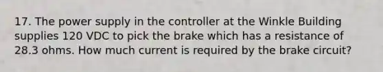 17. The power supply in the controller at the Winkle Building supplies 120 VDC to pick the brake which has a resistance of 28.3 ohms. How much current is required by the brake circuit?