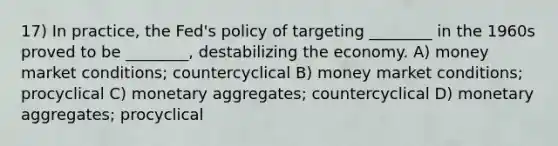 17) In practice, the Fed's policy of targeting ________ in the 1960s proved to be ________, destabilizing the economy. A) money market conditions; countercyclical B) money market conditions; procyclical C) monetary aggregates; countercyclical D) monetary aggregates; procyclical