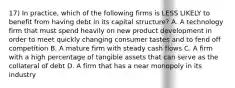 17) In practice, which of the following firms is LESS LIKELY to benefit from having debt in its capital structure? A. A technology firm that must spend heavily on new product development in order to meet quickly changing consumer tastes and to fend off competition B. A mature firm with steady cash flows C. A firm with a high percentage of tangible assets that can serve as the collateral of debt D. A firm that has a near monopoly in its industry