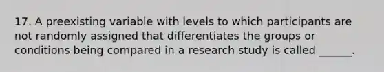 17. A preexisting variable with levels to which participants are not randomly assigned that differentiates the groups or conditions being compared in a research study is called ______.