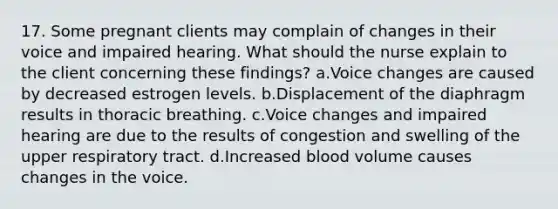 17. Some pregnant clients may complain of changes in their voice and impaired hearing. What should the nurse explain to the client concerning these findings? a.Voice changes are caused by decreased estrogen levels. b.Displacement of the diaphragm results in thoracic breathing. c.Voice changes and impaired hearing are due to the results of congestion and swelling of the upper respiratory tract. d.Increased blood volume causes changes in the voice.