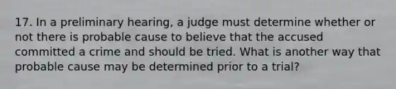 17. In a preliminary hearing, a judge must determine whether or not there is probable cause to believe that the accused committed a crime and should be tried. What is another way that probable cause may be determined prior to a trial?