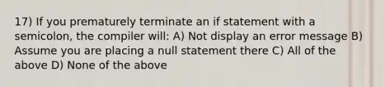 17) If you prematurely terminate an if statement with a semicolon, the compiler will: A) Not display an error message B) Assume you are placing a null statement there C) All of the above D) None of the above