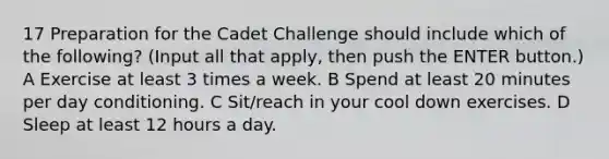 17 Preparation for the Cadet Challenge should include which of the following? (Input all that apply, then push the ENTER button.) A Exercise at least 3 times a week. B Spend at least 20 minutes per day conditioning. C Sit/reach in your cool down exercises. D Sleep at least 12 hours a day.