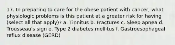 17. In preparing to care for the obese patient with cancer, what physiologic problems is this patient at a greater risk for having (select all that apply)? a. Tinnitus b. Fractures c. Sleep apnea d. Trousseau's sign e. Type 2 diabetes mellitus f. Gastroesophageal reflux disease (GERD)