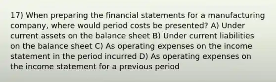 17) When preparing the financial statements for a manufacturing company, where would period costs be presented? A) Under current assets on the balance sheet B) Under current liabilities on the balance sheet C) As operating expenses on the income statement in the period incurred D) As operating expenses on the income statement for a previous period