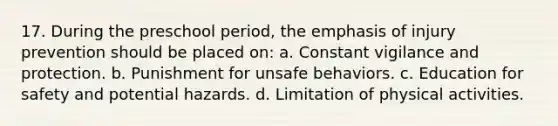 17. During the preschool period, the emphasis of injury prevention should be placed on: a. Constant vigilance and protection. b. Punishment for unsafe behaviors. c. Education for safety and potential hazards. d. Limitation of physical activities.