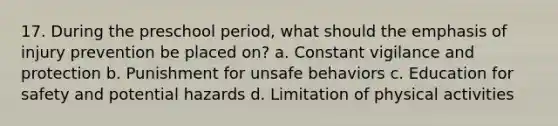 17. During the preschool period, what should the emphasis of injury prevention be placed on? a. Constant vigilance and protection b. Punishment for unsafe behaviors c. Education for safety and potential hazards d. Limitation of physical activities