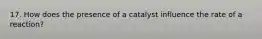 17. How does the presence of a catalyst influence the rate of a reaction?