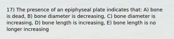 17) The presence of an epiphyseal plate indicates that: A) bone is dead, B) bone diameter is decreasing, C) bone diameter is increasing, D) bone length is increasing, E) bone length is no longer increasing