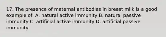 17. The presence of maternal antibodies in breast milk is a good example of: A. natural active immunity B. natural passive immunity C. artificial active immunity D. artificial passive immunity