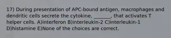 17) During presentation of APC-bound antigen, macrophages and dendritic cells secrete the cytokine, _______, that activates T helper cells. A)interferon B)interleukin-2 C)interleukin-1 D)histamine E)None of the choices are correct.