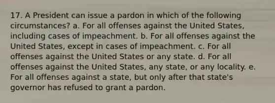 17. A President can issue a pardon in which of the following circumstances? a. For all offenses against the United States, including cases of impeachment. b. For all offenses against the United States, except in cases of impeachment. c. For all offenses against the United States or any state. d. For all offenses against the United States, any state, or any locality. e. For all offenses against a state, but only after that state's governor has refused to grant a pardon.