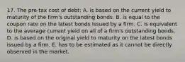 17. The pre-tax cost of debt: A. is based on the current yield to maturity of the firm's outstanding bonds. B. is equal to the coupon rate on the latest bonds issued by a firm. C. is equivalent to the average current yield on all of a firm's outstanding bonds. D. is based on the original yield to maturity on the latest bonds issued by a firm. E. has to be estimated as it cannot be directly observed in the market.