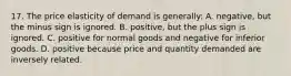 17. The price elasticity of demand is generally: A. negative, but the minus sign is ignored. B. positive, but the plus sign is ignored. C. positive for normal goods and negative for inferior goods. D. positive because price and quantity demanded are inversely related.