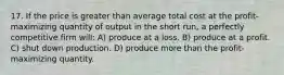 17. If the price is greater than average total cost at the profit-maximizing quantity of output in the short run, a perfectly competitive firm will: A) produce at a loss. B) produce at a profit. C) shut down production. D) produce more than the profit-maximizing quantity.