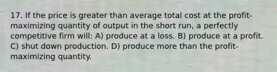 17. If the price is <a href='https://www.questionai.com/knowledge/ktgHnBD4o3-greater-than' class='anchor-knowledge'>greater than</a> average total cost at the profit-maximizing quantity of output in the short run, a perfectly competitive firm will: A) produce at a loss. B) produce at a profit. C) shut down production. D) produce <a href='https://www.questionai.com/knowledge/keWHlEPx42-more-than' class='anchor-knowledge'>more than</a> the profit-maximizing quantity.