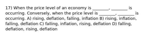 17) When the price level of an economy is ________, ________ is occurring. Conversely, when the price level is ________, ________ is occurring. A) rising, deflation, falling, inflation B) rising, inflation, falling, deflation C) falling, inflation, rising, deflation D) falling, deflation, rising, deflation