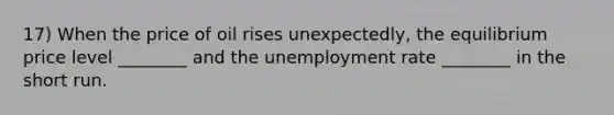 17) When the price of oil rises unexpectedly, the equilibrium price level ________ and the unemployment rate ________ in the short run.