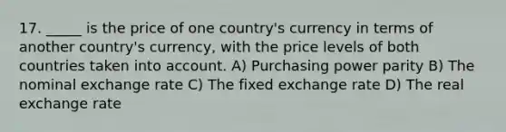 17. _____ is the price of one country's currency in terms of another country's currency, with the price levels of both countries taken into account. A) Purchasing power parity B) The nominal exchange rate C) The fixed exchange rate D) The real exchange rate