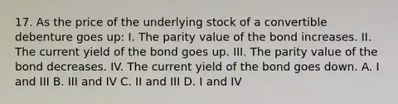 17. As the price of the underlying stock of a convertible debenture goes up: I. The parity value of the bond increases. II. The current yield of the bond goes up. III. The parity value of the bond decreases. IV. The current yield of the bond goes down. A. I and III B. III and IV C. II and III D. I and IV