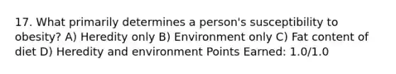 17. What primarily determines a person's susceptibility to obesity? A) Heredity only B) Environment only C) Fat content of diet D) Heredity and environment Points Earned: 1.0/1.0