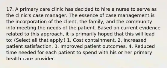 17. A primary care clinic has decided to hire a nurse to serve as the clinic's case manager. The essence of case management is the incorporation of the client, the family, and the community into meeting the needs of the patient. Based on current evidence related to this approach, it is primarily hoped that this will lead to: (Select all that apply.) 1. Cost containment. 2. Increased patient satisfaction. 3. Improved patient outcomes. 4. Reduced time needed for each patient to spend with his or her primary health care provider.