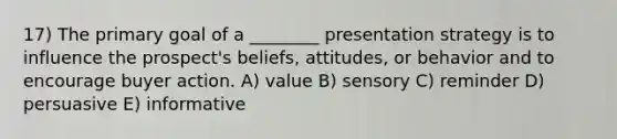 17) The primary goal of a ________ presentation strategy is to influence the prospect's beliefs, attitudes, or behavior and to encourage buyer action. A) value B) sensory C) reminder D) persuasive E) informative