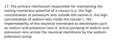 17. The primary mechanism responsible for maintaining the resting membrane potential of a neuron is a. the high concentration of potassium ions outside the neuron b. the high concentration of sodium ions inside the neuron c. the impermeability of the neuronal membrane to electrolytes such as sodium and potassium ions d. active pumping of sodium and potassium ions across the neuronal membrane by the sodium-potassium pump