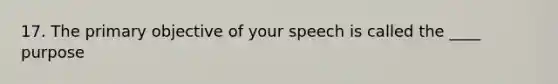 17. The primary objective of your speech is called the ____ purpose