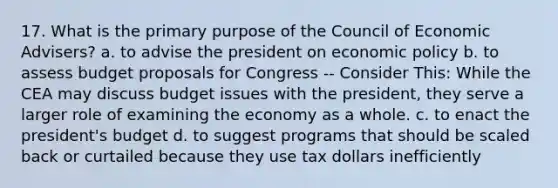 17. What is the primary purpose of the Council of Economic Advisers? a. to advise the president on economic policy b. to assess budget proposals for Congress -- Consider This: While the CEA may discuss budget issues with the president, they serve a larger role of examining the economy as a whole. c. to enact the president's budget d. to suggest programs that should be scaled back or curtailed because they use tax dollars inefficiently