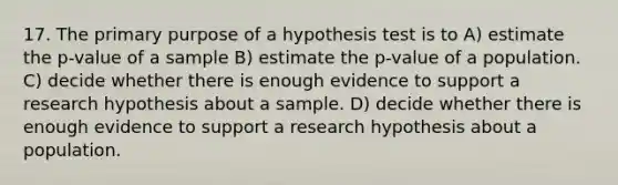 17. The primary purpose of a hypothesis test is to A) estimate the p-value of a sample B) estimate the p-value of a population. C) decide whether there is enough evidence to support a research hypothesis about a sample. D) decide whether there is enough evidence to support a research hypothesis about a population.