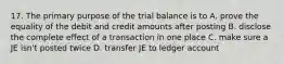 17. The primary purpose of the trial balance is to A. prove the equality of the debit and credit amounts after posting B. disclose the complete effect of a transaction in one place C. make sure a JE isn't posted twice D. transfer JE to ledger account