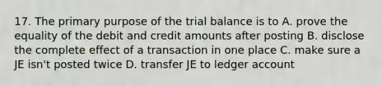 17. The primary purpose of the trial balance is to A. prove the equality of the debit and credit amounts after posting B. disclose the complete effect of a transaction in one place C. make sure a JE isn't posted twice D. transfer JE to ledger account