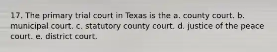 17. The primary trial court in Texas is the a. county court. b. municipal court. c. statutory county court. d. justice of the peace court. e. district court.