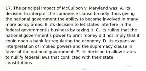 17. The principal impact of McCulloch v. Maryland was: A. its decision to interpret the commerce clause broadly, thus giving the national government the ability to become involved in many more policy areas. B. its decision to let states interfere in the federal government's business by taxing it. C. its ruling that the national government's power to print money did not imply that it could open a bank for regulating the economy. D. its expansive interpretation of implied powers and the supremacy clause in favor of the national government. E. its decision to allow states to nullify federal laws that conflicted with their state constitutions.