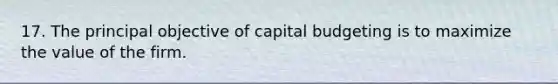 17. The principal objective of capital budgeting is to maximize the value of the firm.